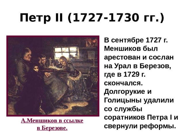 Петр II (1727-1730 гг.) В сентябре 1727 г. Меншиков был арестован и сослан на Урал в Березов, где в 1729 г. скончался. Долгорукие и Голицыны удалили со службы соратников Петра I и свернули реформы. А.Меншиков в ссылке в Березове. 