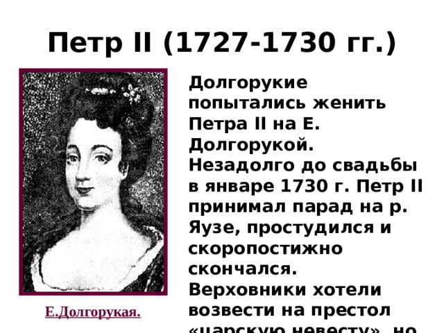 Петр II (1727-1730 гг.) Долгорукие попытались женить Петра II на Е. Долгорукой. Незадолго до свадьбы в январе 1730 г. Петр II принимал парад на р. Яузе, простудился и скоропостижно скончался. Верховники хотели возвести на престол «царскую невесту», но не смогли. Е.Долгорукая. 