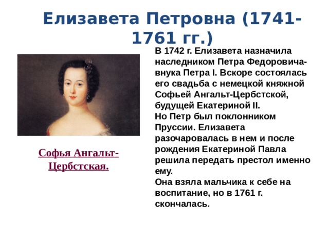 Елизавета Петровна (1741-1761 гг.) В 1742 г. Елизавета назначила наследником Петра Федоровича-внука Петра I. Вскоре состоялась его свадьба с немецкой княжной Софьей Ангальт-Цербстской, будущей Екатериной II. Но Петр был поклонником Пруссии. Елизавета разочаровалась в нем и после рождения Екатериной Павла решила передать престол именно ему. Она взяла мальчика к себе на воспитание, но в 1761 г. скончалась.  Софья Ангальт- Цербстская. 