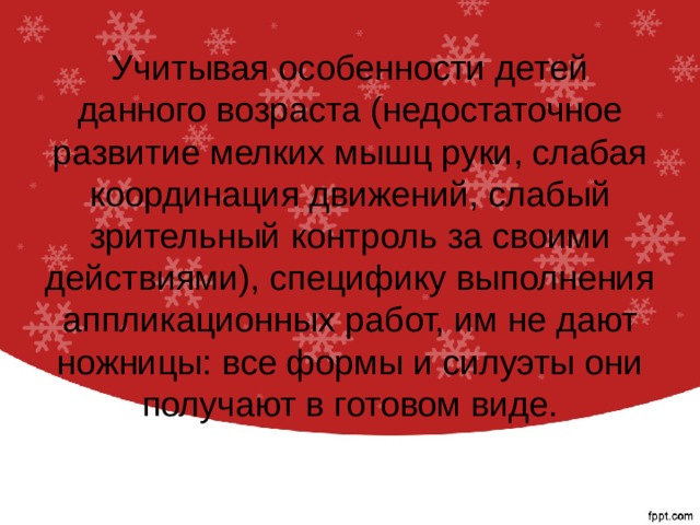 Учитывая особенности детей данного возраста (недостаточное развитие мелких мышц руки, слабая координация движений, слабый зрительный контроль за своими действиями), специфику выполнения аппликационных работ, им не дают ножницы: все формы и силуэты они получают в готовом виде.   