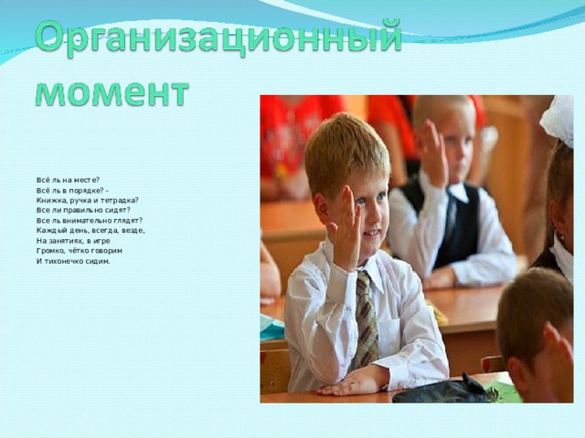 Всё ль на месте? Всё ль в порядке? – Книжка, ручка и тетрадка? Все ли правильно сидят? Все ль внимательно глядят? Каждый день, всегда, везде, На занятиях, в игре Громко, чётко говорим И тихонечко сидим. 