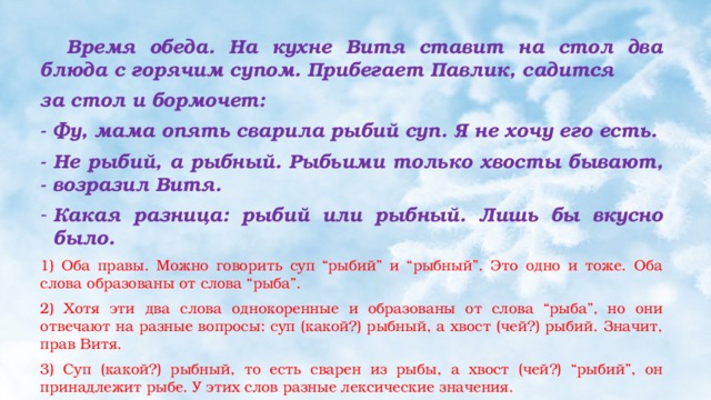  Время обеда. На кухне Витя ставит на стол два блюда с горячим супом. Прибегает Павлик, садится за стол и бормочет: - Фу, мама опять сварила рыбий суп. Я не хочу его есть. - Не рыбий, а рыбный. Рыбьими только хвосты бывают, - возразил Витя. Какая разница: рыбий или рыбный. Лишь бы вкусно было. 1) Оба правы. Можно говорить суп “рыбий” и “рыбный”. Это одно и тоже. Оба слова образованы от слова “рыба”. 2) Хотя эти два слова однокоренные и образованы от слова “рыба”, но они отвечают на разные вопросы: суп (какой?) рыбный, а хвост (чей?) рыбий. Значит, прав Витя. 3) Суп (какой?) рыбный, то есть сварен из рыбы, а хвост (чей?) “рыбий”, он принадлежит рыбе. У этих слов разные лексические значения.  