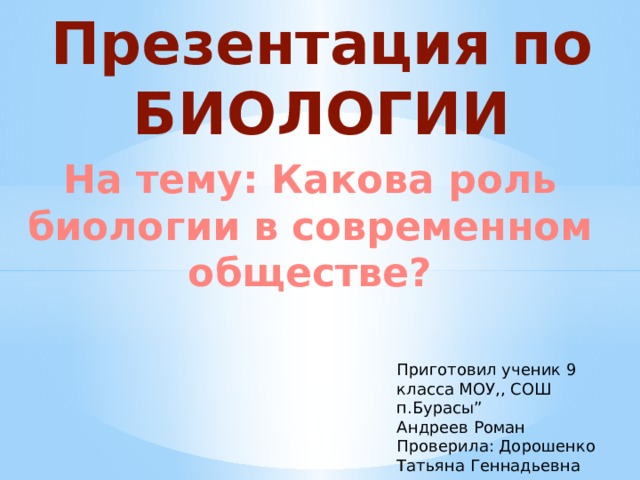 Презентация по БИОЛОГИИ На тему: Какова роль биологии в современном обществе? Приготовил ученик 9 класса МОУ,, СОШ  п.Бурасы” Андреев Роман  Проверила: Дорошенко Татьяна Геннадьевна 