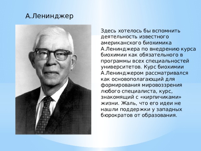 А.Ленинджер Здесь хотелось бы вспомнить деятельность известного американского биохимика А.Ленинджера по внедрению курса биохимии как обязательного в программы всех специальностей университетов. Курс биохимии А.Ленинджером рассматривался как основополагающий для формирования мировоззрения любого специалиста, курс, знакомящий с «кирпичиками» жизни. Жаль, что его идеи не нашли поддержки у западных бюрократов от образования. 