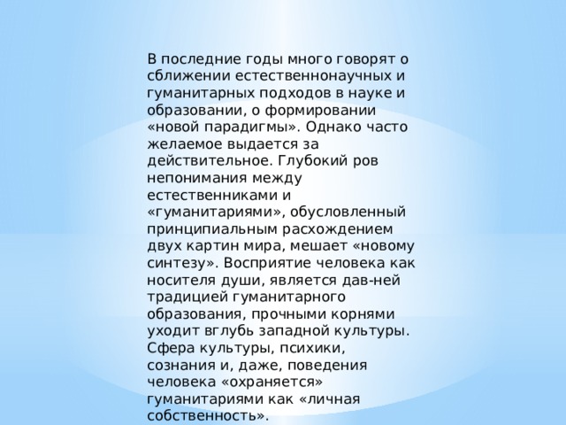 В последние годы много говорят о сближении естественнонаучных и гуманитарных подходов в науке и образовании, о формировании «новой парадигмы». Однако часто желаемое выдается за действительное. Глубокий ров непонимания между естественниками и «гуманитариями», обусловленный принципиальным расхождением двух картин мира, мешает «новому синтезу». Восприятие человека как носителя души, является дав-ней традицией гуманитарного образования, прочными корнями уходит вглубь западной культуры. Сфера культуры, психики, сознания и, даже, поведения человека «охраняется» гуманитариями как «личная собственность». 