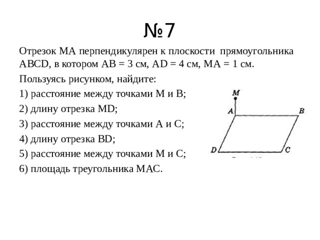 № 7 Отрезок МА перпендикулярен к плоскости прямоугольника ABCD, в котором АВ = 3 см, AD = 4 см, МА = 1 см. Пользуясь рисунком, найдите: 1) расстояние между точками М и В; 2) длину отрезка MD; 3) расстояние между точками А и С; 4) длину отрезка BD; 5) расстояние между точками М и С; 6) площадь треугольника МАС.   
