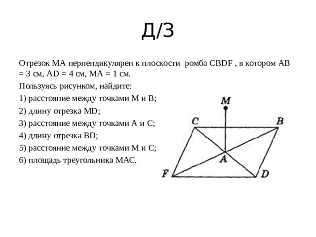 Д/З Отрезок МА перпендикулярен к плоскости ромба CBDF , в котором АВ = 3 см, AD = 4 см, МА = 1 см. Пользуясь рисунком, найдите: 1) расстояние между точками М и В; 2) длину отрезка MD; 3) расстояние между точками А и С; 4) длину отрезка BD; 5) расстояние между точками М и С; 6) площадь треугольника МАС.   