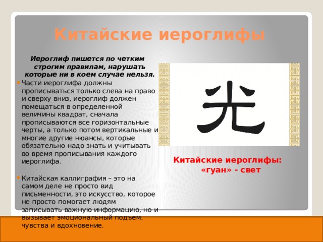 Китайские иероглифы Иероглиф пишется по четким строгим правилам, нарушать которые ни в коем случае нельзя. Части иероглифа должны прописываться только слева на право и сверху вниз, иероглиф должен помещаться в определенной величины квадрат, сначала прописываются все горизонтальные черты, а только потом вертикальные и многие другие нюансы, которые обязательно надо знать и учитывать во время прописывания каждого иероглифа. Китайская каллиграфия – это на самом деле не просто вид письменности, это искусство, которое не просто помогает людям записывать важную информацию, но и вызывает эмоциональный подъем, чувства и вдохновение. Китайские иероглифы: «гуан» - свет 