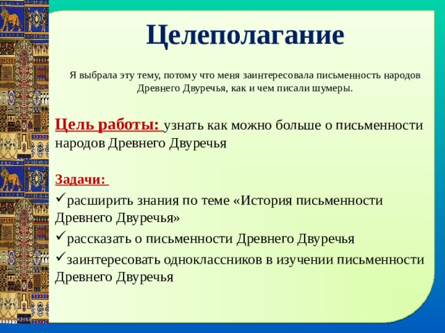 Целеполагание Я выбрала эту тему, потому что меня заинтересовала письменность народов Древнего Двуречья, как и чем писали шумеры. Цель работы: узнать как можно больше о письменности народов Древнего Двуречья Задачи: расширить знания по теме «История письменности Древнего Двуречья» рассказать о письменности Древнего Двуречья заинтересовать одноклассников в изучении письменности Древнего Двуречья 