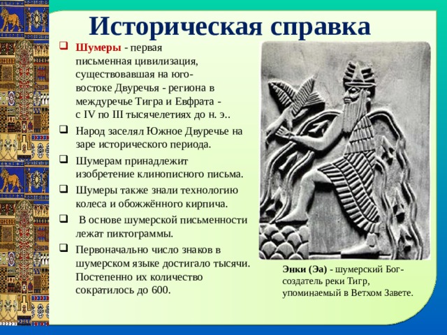 Историческая справка Шумеры  - первая письменная цивилизация, существовавшая на юго-востоке Двуречья - региона в междуречье Тигра и Евфрата - с IV по III тысячелетиях до н. э.. Народ заселял Южное Двуречье на заре исторического периода. Шумерам принадлежит изобретение клинописного письма. Шумеры также знали технологию колеса и обожжённого кирпича.  В основе шумерской письменности лежат пиктограммы. Первоначально число знаков в шумерском языке достигало тысячи. Постепенно их количество сократилось до 600. Энки (Эа) - шумерский Бог-создатель реки Тигр, упоминаемый в Ветхом Завете. 