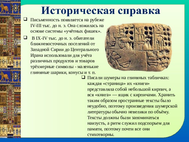 Письменность появляется на рубеже IV-III тыс. до н. э. Она сложилась на основе системы «учётных фишек».  В IX-IV тыс. до н. э. обитатели ближневосточных поселений от Западной Сирии до Центрального Ирана использовали для учёта различных продуктов и товаров трёхмерные символы - маленькие глиняные шарики, конусы и т. п. Писали шумеры на глиняных табличках: каждая «страница» их «книги» представляла собой небольшой кирпич, а вся «книга» — ящик с кирпичами. Хранить таким образом пространные тексты было неудобно, поэтому произведения шумерской литературы обычно невелики по объёму. Тексты должны были запоминаться наизусть, а ритм служил подспорьем для памяти, поэтому почти все они стихотворны. 