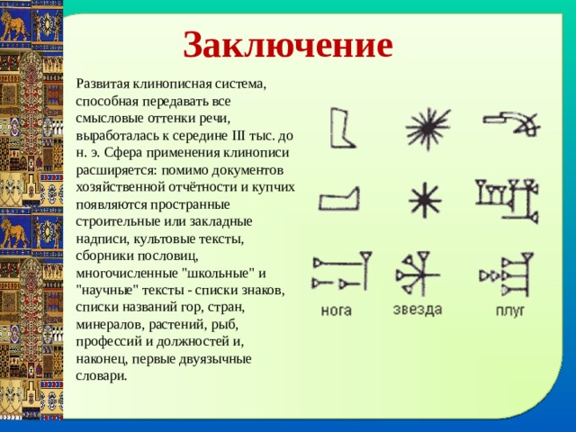 Заключение Развитая клинописная система, способная передавать все смысловые оттенки речи, выработалась к середине III тыс. до н. э. Сфера применения клинописи расширяется: помимо документов хозяйственной отчётности и купчих появляются пространные строительные или закладные надписи, культовые тексты, сборники пословиц, многочисленные 