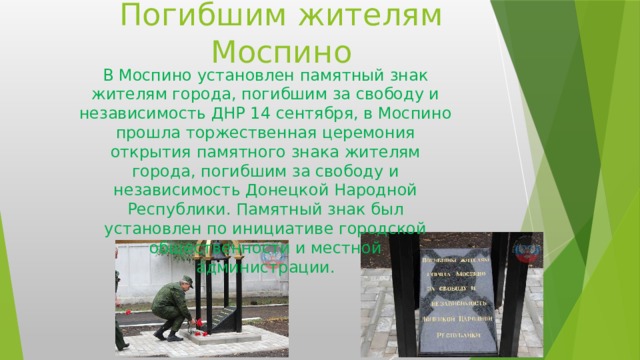 Погибшим жителям Моспино В Моспино установлен памятный знак жителям города, погибшим за свободу и независимость ДНР 14 сентября, в Моспино прошла торжественная церемония открытия памятного знака жителям города, погибшим за свободу и независимость Донецкой Народной Республики. Памятный знак был установлен по инициативе городской общественности и местной администрации. 