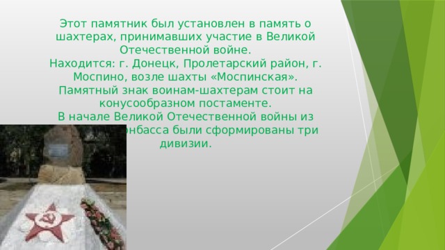 Погибшим шахтёрам г.Моспино Этот памятник был установлен в память о шахтерах, принимавших участие в Великой Отечественной войне.  Находится: г. Донецк, Пролетарский район, г. Моспино, возле шахты «Моспинская».  Памятный знак воинам-шахтерам стоит на конусообразном постаменте.  В начале Великой Отечественной войны из шахтеров Донбасса были сформированы три дивизии. 