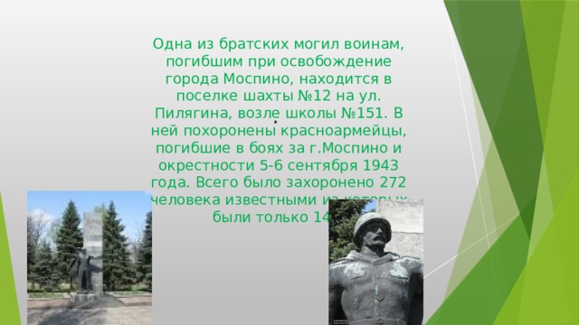 Погибшим воинам (Братская могила) Одна из братских могил воинам, погибшим при освобождение города Моспино, находится в поселке шахты №12 на ул. Пилягина, возле школы №151. В ней похоронены красноармейцы, погибшие в боях за г.Моспино и окрестности 5-6 сентября 1943 года. Всего было захоронено 272 человека известными из которых были только 148. .  