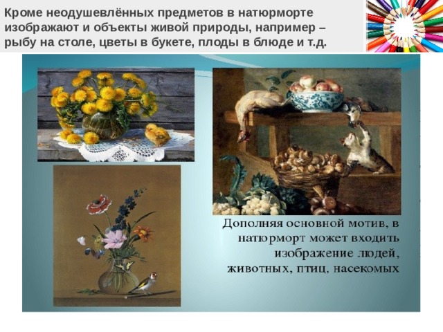 Кроме неодушевлённых предметов в натюрморте  изображают и объекты живой природы, например –  рыбу на столе, цветы в букете, плоды в блюде и т.д.   