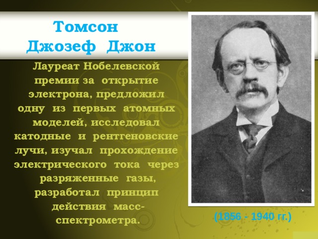 Томсон  Джозеф Джон Лауреат Нобелевской премии за открытие электрона, предложил одну из первых атомных моделей, исследовал катодные и рентгеновские лучи, изучал прохождение электрического тока через разряженные газы, разработал принцип действия масс-спектрометра.  (1856 - 1940 гг.) 