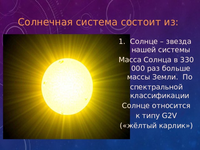 Солнечная система состоит из: Солнце – звезда нашей системы Масса Солнца в 330 000 раз больше массы Земли.  По  спектральной классификации  Солнце относится  к типу G2V («жёлтый карлик») 