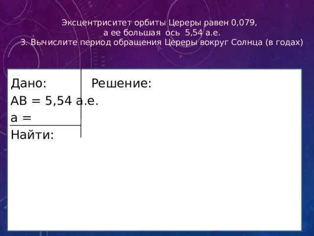 Эксцентриситет орбиты Цереры равен 0,079,  а ее большая ось 5,54 а.е.  3. Вычислите период обращения Цереры вокруг Солнца (в годах) Дано Дано:    Решение: АВ = 5,54 а.е. а = Найти: 