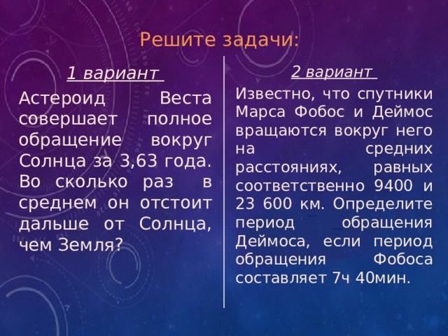 Решите задачи: 2 вариант 1 вариант Известно, что спутники Марса Фобос и Деймос вращаются вокруг него на средних расстояниях, равных соответственно 9400 и 23 600 км. Определите период обращения Деймоса, если период обращения Фобоса составляет 7ч 40мин. Астероид Веста совершает полное обращение вокруг Солнца за 3,63 года. Во сколько раз в среднем он отстоит дальше от Солнца, чем Земля? 