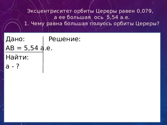 Эксцентриситет орбиты Цереры равен 0,079,  а ее большая ось 5,54 а.е.  1. Чему равна большая полуось орбиты Цереры? Дано Дано:    Решение: АВ = 5,54 а.е. Найти: а - ? 