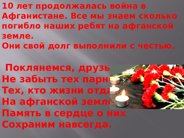 10 лет продолжалась война в Афганистане. Все мы знаем сколько погибло наших ребят на афганской земле.  Они свой долг выполнили с честью.   Поклянемся, друзья,  Не забыть тех парней  Тех, кто жизни отдал  На афганской земле,  Память в сердце о них  Сохраним навсегда.      