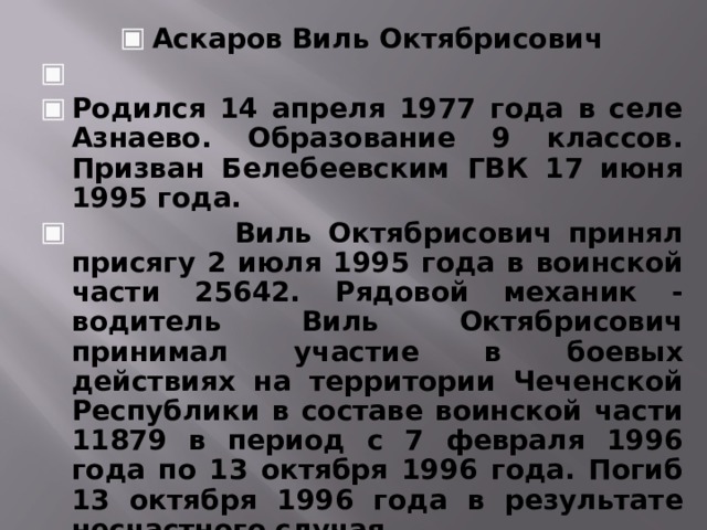 Аскаров Виль Октябрисович   Родился 14 апреля 1977 года в селе Азнаево. Образование 9 классов. Призван Белебеевским ГВК 17 июня 1995 года.  Виль Октябрисович принял присягу 2 июля 1995 года в воинской части 25642. Рядовой механик - водитель Виль Октябрисович принимал участие в боевых действиях на территории Чеченской Республики в составе воинской части 11879 в период с 7 февраля 1996 года по 13 октября 1996 года. Погиб 13 октября 1996 года в результате несчастного случая.     