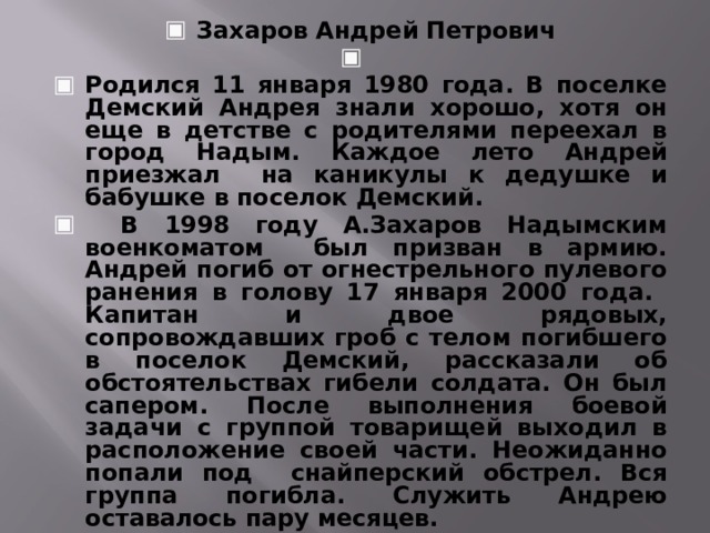 Захаров Андрей Петрович   Родился 11 января 1980 года. В поселке Демский Андрея знали хорошо, хотя он еще в детстве с родителями переехал в город Надым. Каждое лето Андрей приезжал на каникулы к дедушке и бабушке в поселок Демский.  В 1998 году А.Захаров Надымским военкоматом был призван в армию. Андрей погиб от огнестрельного пулевого ранения в голову 17 января 2000 года. Капитан и двое рядовых, сопровождавших гроб с телом погибшего в поселок Демский, рассказали об обстоятельствах гибели солдата. Он был сапером. После выполнения боевой задачи с группой товарищей выходил в расположение своей части. Неожиданно попали под снайперский обстрел. Вся группа погибла. Служить Андрею оставалось пару месяцев.  Захаров Андрей Петрович похоронен в поселке Демский.    