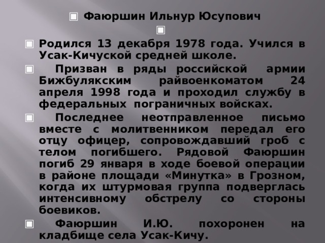 Фаюршин Ильнур Юсупович   Родился 13 декабря 1978 года. Учился в Усак-Кичуской средней школе.  Призван в ряды российской армии Бижбулякским райвоенкоматом 24 апреля 1998 года и проходил службу в федеральных пограничных войсках.  Последнее неотправленное письмо вместе с молитвенником передал его отцу офицер, сопровождавший гроб с телом погибшего. Рядовой Фаюршин погиб 29 января в ходе боевой операции в районе площади «Минутка» в Грозном, когда их штурмовая группа подверглась интенсивному обстрелу со стороны боевиков.  Фаюршин И.Ю. похоронен на кладбище села Усак-Кичу.     