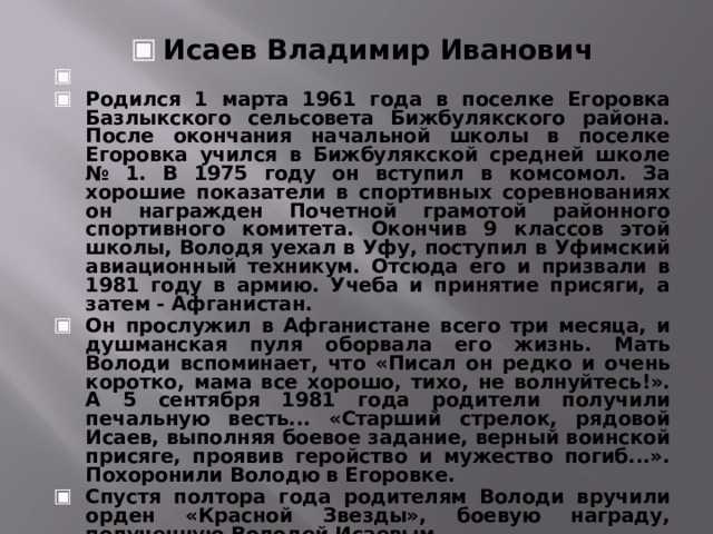 Исаев Владимир Иванович   Родился 1 марта 1961 года в поселке Егоровка Базлыкского сельсовета Бижбулякского района. После окончания начальной школы в поселке Егоровка учился в Бижбулякской средней школе № 1. В 1975 году он вступил в комсомол. За хорошие показатели в спортивных соревнованиях он награжден Почетной грамотой районного спортивного комитета. Окончив 9 классов этой школы, Володя уехал в Уфу, поступил в Уфимский авиационный техникум. Отсюда его и призвали в 1981 году в армию. Учеба и принятие присяги, а затем - Афганистан. Он прослужил в Афганистане всего три месяца, и душманская пуля оборвала его жизнь. Мать Володи вспоминает, что «Писал он редко и очень коротко, мама все хорошо, тихо, не волнуйтесь!». А 5 сентября 1981 года родители получили печальную весть... «Старший стрелок, рядовой Исаев, выполняя боевое задание, верный воинской присяге, проявив геройство и мужество погиб...». Похоронили Володю в Егоровке. Спустя полтора года родителям Володи вручили орден «Красной Звезды», боевую награду, полученную Володей Исаевым. ,   