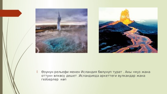 Өзүнүн рельефи менен Исландия бөлүнүп турат . Аны «муз жана оттун» өлкөсү дешет .Исландияда аркеттеги вулкандар жана гейзерлер көп 