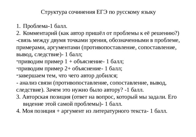 Структура сочинения ЕГЭ по русскому языку Проблема-1 балл. Комментарий (как автор пришёл от проблемы к её решению?) -связь между двумя точками зрения, обозначенными в проблеме, примерами, аргументами (противопоставление, сопоставление, вывод, следствие)- 1 балл; приводим пример 1 + объяснение- 1 балл; приводим пример 2+ объяснение- 1 балл; завершаем тем, что чего автор добился; - анализ связи (противопоставление, сопоставление, вывод, следствие). Зачем это нужно было автору? -1 балл. 3. Авторская позиция (ответ на вопрос, который мы задали. Его видение этой самой проблемы)- 1 балл. 4. Моя позиция + аргумент из литературного текста- 1 балл. мит  