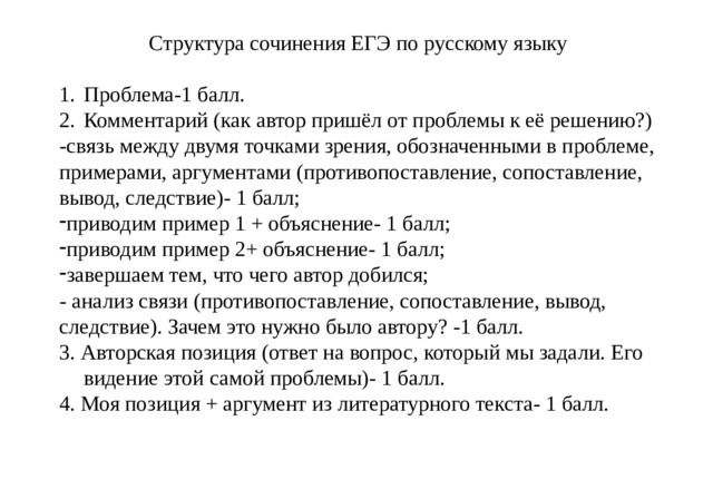 Структура сочинения ЕГЭ по русскому языку Проблема-1 балл. Комментарий (как автор пришёл от проблемы к её решению?) -связь между двумя точками зрения, обозначенными в проблеме, примерами, аргументами (противопоставление, сопоставление, вывод, следствие)- 1 балл; приводим пример 1 + объяснение- 1 балл; приводим пример 2+ объяснение- 1 балл; завершаем тем, что чего автор добился; - анализ связи (противопоставление, сопоставление, вывод, следствие). Зачем это нужно было автору? -1 балл. 3. Авторская позиция (ответ на вопрос, который мы задали. Его видение этой самой проблемы)- 1 балл. 4. Моя позиция + аргумент из литературного текста- 1 балл. мит 