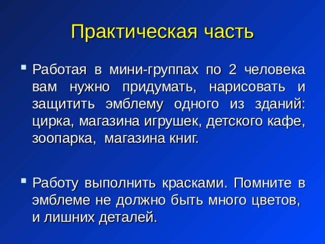 Практическая часть Работая в мини-группах по 2 человека вам нужно придумать, нарисовать и защитить эмблему одного из зданий: цирка, магазина игрушек, детского кафе, зоопарка, магазина книг.  Работу выполнить красками. Помните в эмблеме не должно быть много цветов, и лишних деталей. 