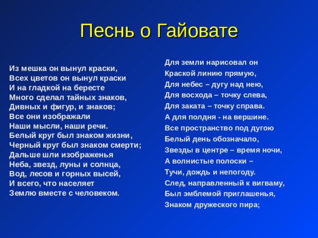 Песнь о Гайовате Для земли нарисовал он Краской линию прямую, Для небес – дугу над нею, Для восхода – точку слева, Для заката – точку справа. А для полдня - на вершине. Все пространство под дугою Белый день обозначало, Звезды в центре – время ночи, А волнистые полоски – Тучи, дождь и непогоду. След, направленный к вигваму, Был эмблемой приглашенья, Знаком дружеского пира; Из мешка он вынул краски, Всех цветов он вынул краски И на гладкой на бересте Много сделал тайных знаков, Дивных и фигур, и знаков; Все они изображали Наши мысли, наши речи. Белый круг был знаком жизни, Черный круг был знаком смерти; Дальше шли изображенья Неба, звезд, луны и солнца, Вод, лесов и горных высей, И всего, что населяет Землю вместе с человеком . 