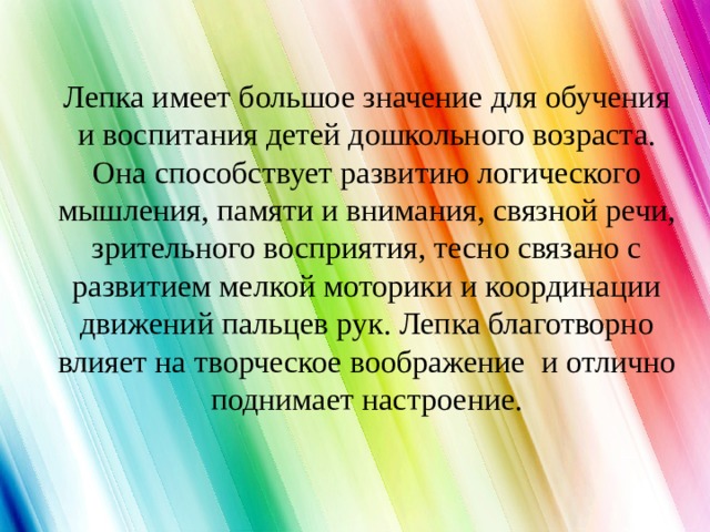 Лепка имеет большое значение для обучения и воспитания детей дошкольного возраста. Она способствует развитию логического мышления, памяти и внимания, связной речи, зрительного восприятия, тесно связано с развитием мелкой моторики и координации движений пальцев рук. Лепка благотворно влияет на творческое воображение и отлично поднимает настроение. 