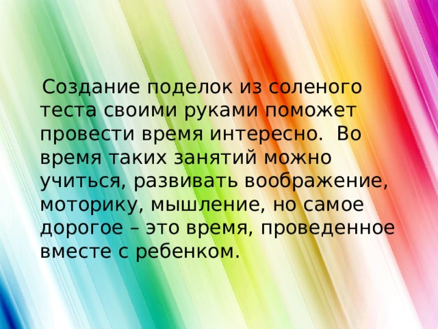  Создание поделок из соленого теста своими руками поможет провести время интересно. Во время таких занятий можно учиться, развивать воображение, моторику, мышление, но самое дорогое – это время, проведенное вместе с ребенком.   