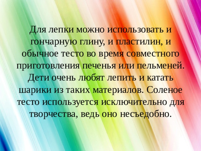 Для лепки можно использовать и гончарную глину, и пластилин, и обычное тесто во время совместного приготовления печенья или пельменей. Дети очень любят лепить и катать шарики из таких материалов. Соленое тесто используется исключительно для творчества, ведь оно несъедобно. 