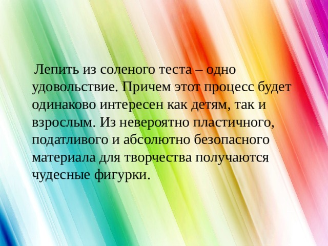  Лепить из соленого теста – одно удовольствие. Причем этот процесс будет одинаково интересен как детям, так и взрослым. Из невероятно пластичного, податливого и абсолютно безопасного материала для творчества получаются чудесные фигурки.    