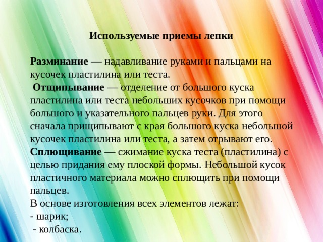    Используемые приемы лепки   Разминание — надавливание руками и пальцами на кусочек пластилина или теста.   Отщипывание — отделение от большого куска пластилина или теста небольших кусочков при помощи большого и указательного пальцев руки. Для этого сначала прищипывают с края большого куска небольшой кусочек пластилина или теста, а затем отрывают его. Сплющивание — сжимание куска теста (пластилина) с целью придания ему плоской формы. Небольшой кусок пластичного материала можно сплющить при помощи пальцев.  В основе изготовления всех элементов лежат:  - шарик;  - колбаска.  