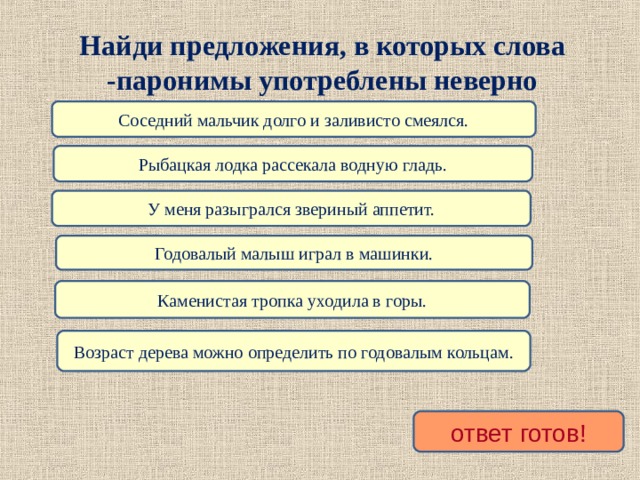 Найди предложения, в которых слова -паронимы употреблены неверно Соседний мальчик долго и заливисто смеялся. Рыбацкая лодка рассекала водную гладь. У меня разыгрался звериный аппетит. Годовалый малыш играл в машинки. Каменистая тропка уходила в горы. Возраст дерева можно определить по годовалым кольцам. ответ готов! 