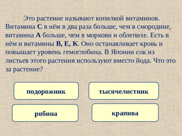  Это растение называют копилкой витаминов. Витамина С в нём в два раза больше, чем в смородине, витамина А больше, чем в моркови и облепихе. Есть в нём и витамины В, Е, К . Оно останавливает кровь и повышает уровень гемоглобина. В Японии сок из листьев этого растения используют вместо йода. Что это за растение? подорожник тысячелистник крапива  рябина 