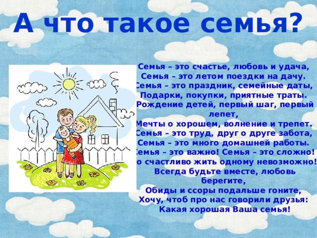 А что такое семья? Семья – это счастье, любовь и удача,   Семья – это летом поездки на дачу.   Семья – это праздник, семейные даты,   Подарки, покупки, приятные траты.   Рождение детей, первый шаг, первый лепет,   Мечты о хорошем, волнение и трепет.   Семья – это труд, друг о друге забота,   Семья – это много домашней работы.   Семья – это важно! Семья – это сложно!   Но счастливо жить одному невозможно!   Всегда будьте вместе, любовь берегите,   Обиды и ссоры подальше гоните,   Хочу, чтоб про нас говорили друзья:   Какая хорошая Ваша семья! 