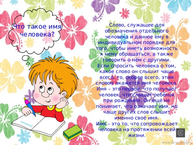 Слово, служащее для обозначения отдельного человека и данное ему в индивидуальном порядке для того, чтобы иметь возможность к нему обращаться, а также говорить о нём с другими. Если спросить человека о том, какое слово он слышит чаще всего, то, скорее всего, этим словом окажется имя человека. Имя – это первое, что получает человек, что слышит ребёнок при рождении. Он ещё не понимает, что означает имя, но чаще других слов слышит именно своё имя. Имя – это то, что сопровождает человека на протяжении всей жизни. Что такое имя человека? 