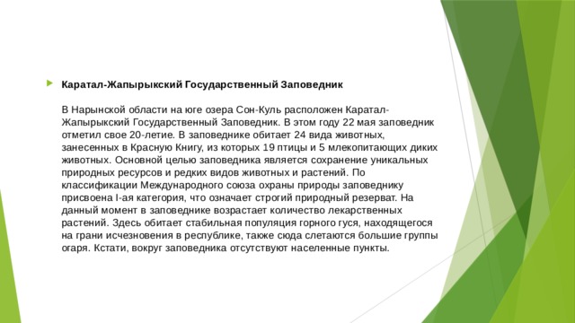 Каратал-Жапырыкский Государственный Заповедник   В Нарынской области на юге озера Сон-Куль расположен Каратал-Жапырыкский Государственный Заповедник. В этом году 22 мая заповедник отметил свое 20-летие. В заповеднике обитает 24 вида животных, занесенных в Красную Книгу, из которых 19 птицы и 5 млекопитающих диких животных. Основной целью заповедника является сохранение уникальных природных ресурсов и редких видов животных и растений. По классификации Международного союза охраны природы заповеднику присвоена I-ая категория, что означает строгий природный резерват. На данный момент в заповеднике возрастает количество лекарственных растений. Здесь обитает стабильная популяция горного гуся, находящегося на грани исчезновения в республике, также сюда слетаются большие группы огаря. Кстати, вокруг заповедника отсутствуют населенные пункты. 