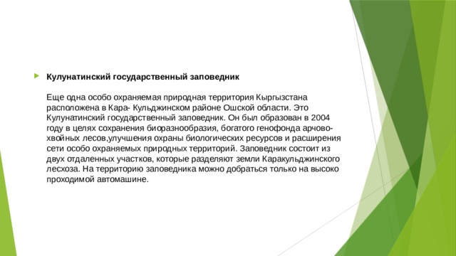 Кулунатинский государственный заповедник   Еще одна особо охраняемая природная территория Кыргызстана расположена в Кара- Кульджинском районе Ошской области. Это Кулунатинский государственный заповедник. Он был образован в 2004 году в целях сохранения биоразнообразия, богатого генофонда арчово-хвойных лесов,улучшения охраны биологических ресурсов и расширения сети особо охраняемых природных территорий. Заповедник состоит из двух отдаленных участков, которые разделяют земли Каракульджинского лесхоза. На территорию заповедника можно добраться только на высоко проходимой автомашине. 