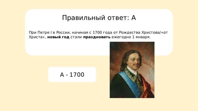 Правильный ответ: А При Петре I в России, начиная с 1700 года от Рождества Христова/«от Христа»,  новый год  стали  праздновать  ежегодно 1 января. A - 1700 