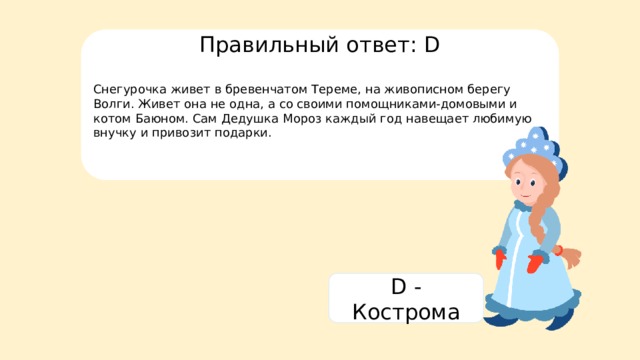 Правильный ответ: D Снегурочка живет в бревенчатом Тереме, на живописном берегу Волги. Живет она не одна, а со своими помощниками-домовыми и котом Баюном. Сам Дедушка Мороз каждый год навещает любимую внучку и привозит подарки. D - Кострома 