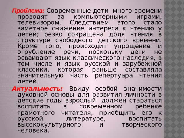 Проблема: Современные дети много времени проводят за компьютерными играми, телевизором. Следствием этого стало заметное снижение интереса к чтению у детей; резко сокращена доля чтения в структуре свободного детского времени. Кроме того, происходит упрощение и огрубление речи, поскольку дети не осваивают язык классического наследия, в том числе и язык русской и зарубежной классики, которая раньше составляла значительную часть репертуара чтения детей. Актуальность: Ввиду особой значимости духовной основы для развития личности в детские годы взрослый должен стараться воспитать в современном ребенке грамотного читателя,  приобщить его к русской литературе, воспитать высококультурного и творческого человека. 