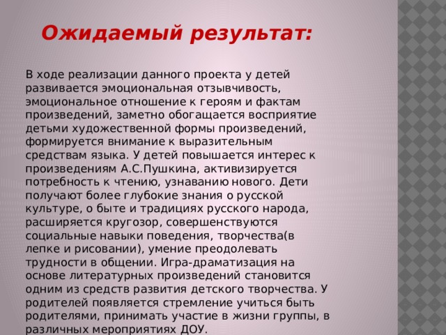 Ожидаемый результат:  В ходе реализации данного проекта у детей развивается эмоциональная отзывчивость, эмоциональное отношение к героям и фактам произведений, заметно обогащается восприятие детьми художественной формы произведений, формируется внимание к выразительным средствам языка. У детей повышается интерес к произведениям А.С.Пушкина, активизируется потребность к чтению, узнаванию нового. Дети получают более глубокие знания о русской культуре, о быте и традициях русского народа, расширяется кругозор, совершенствуются социальные навыки поведения, творчества(в лепке и рисовании), умение преодолевать трудности в общении. Игра-драматизация на основе литературных произведений становится одним из средств развития детского творчества. У родителей появляется стремление учиться быть родителями, принимать участие в жизни группы, в различных мероприятиях ДОУ. 